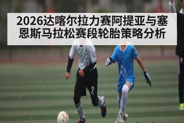 2026达喀尔拉力赛阿提亚与塞恩斯马拉松赛段轮胎策略分析